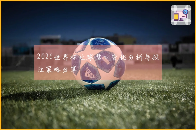 2026世界杯让球盘口变化分析与投注策略分享