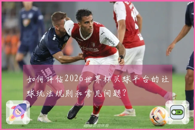 如何评估2026世界杯买球平台的让球玩法规则和常见问题？
