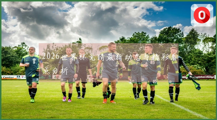 2026世界杯竞猜最新动态与精彩看点分析