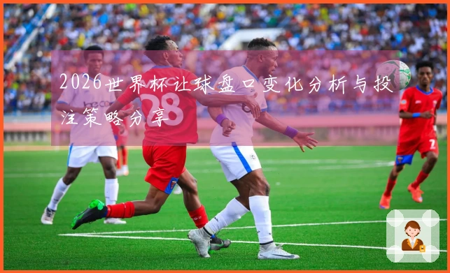 2026世界杯让球盘口变化分析与投注策略分享